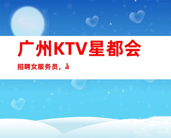 广州KTV星都会招聘女服务员，当天安排上班不收杂费