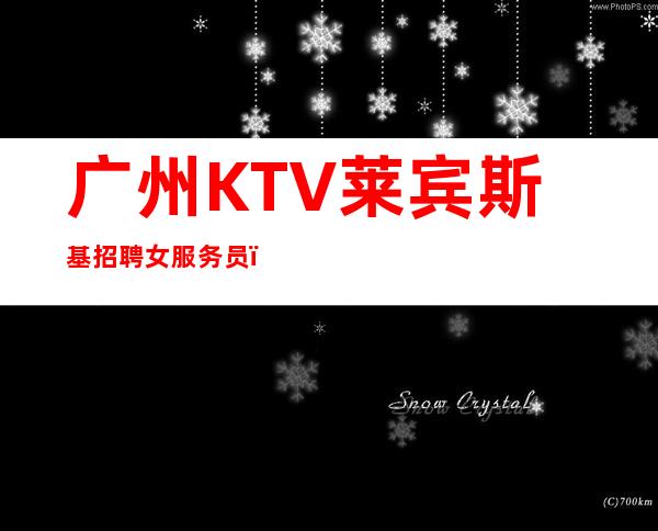 广州KTV莱宾斯基招聘女服务员，招聘有梦想的女孩包吃住