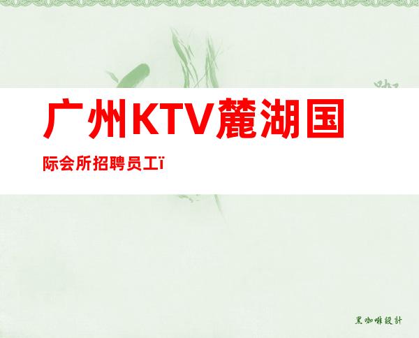 广州KTV麓湖国际会所招聘员工，招聘有梦想的女孩包吃住