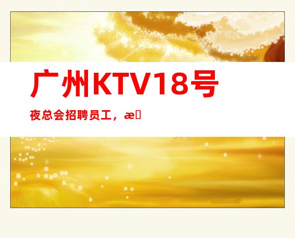 广州KTV18号夜总会招聘员工，招聘有梦想的女孩包吃住