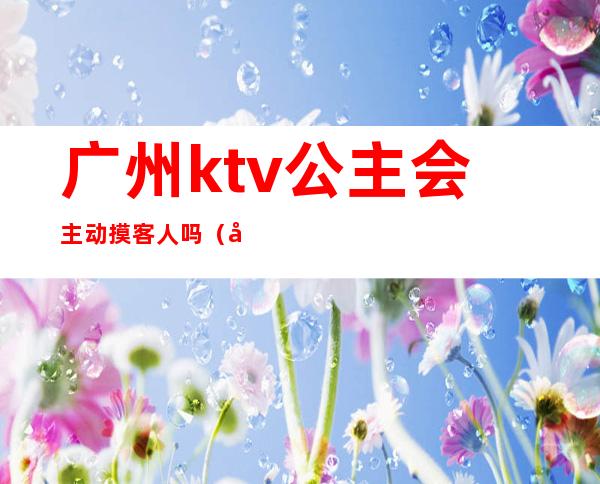 广州ktv公主会主动摸客人吗（广州哪里有ktv可以点公主的）