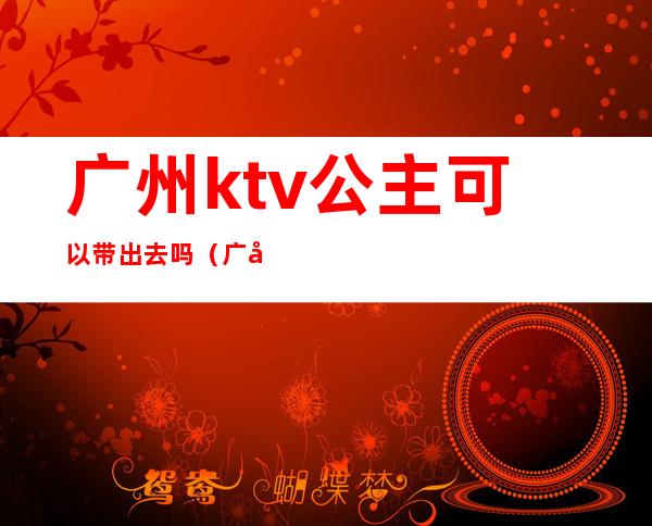 广州ktv公主可以带出去吗（广州ktv公主可以带出去吗多少钱）