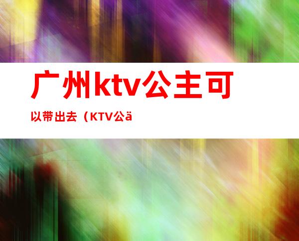 广州ktv公主可以带出去（KTV公主能带出去吗）