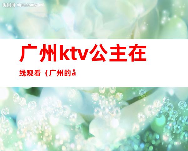 广州ktv公主在线观看（广州的哪些Ktv有公主）