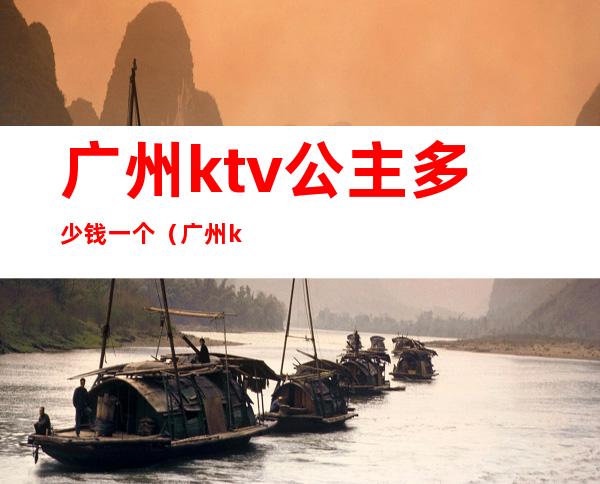 广州ktv公主多少钱一个（广州ktv有公主有哪些）