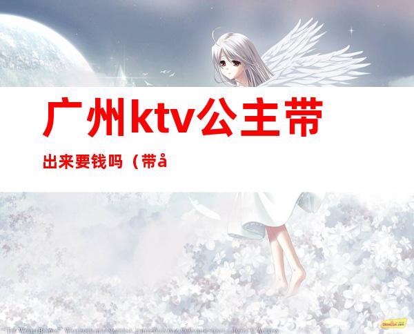 广州ktv公主带出来要钱吗（带公主的ktv怎么收费的）