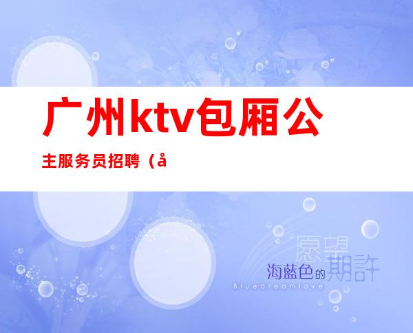 广州ktv包厢公主服务员招聘（广州KTV招聘女陪酒）