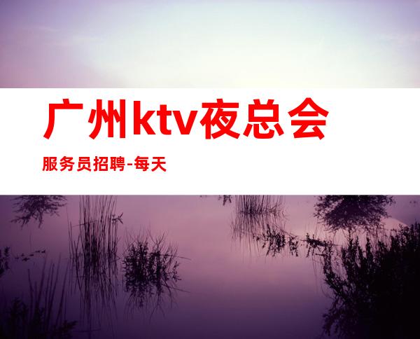 广州ktv夜总会服务员招聘-每天都有班上的KTV招聘