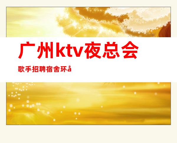 广州ktv夜总会歌手招聘宿舍环境好