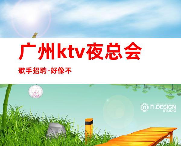 广州ktv夜总会歌手招聘-好像不会白跑一趟