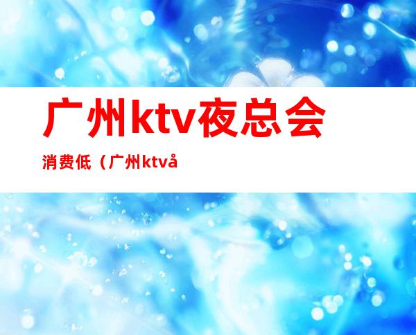 广州ktv夜总会消费低（广州ktv夜总会消费低吗）