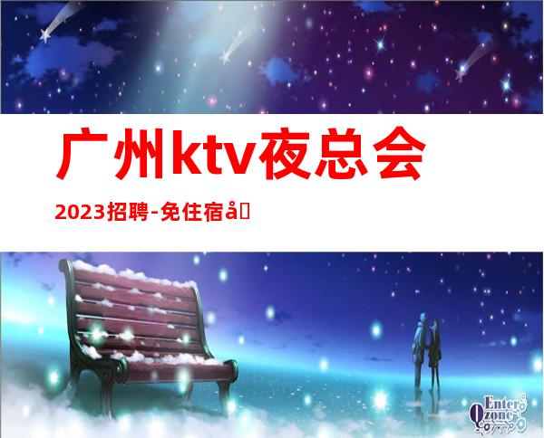 广州ktv夜总会2023招聘-免住宿免入职