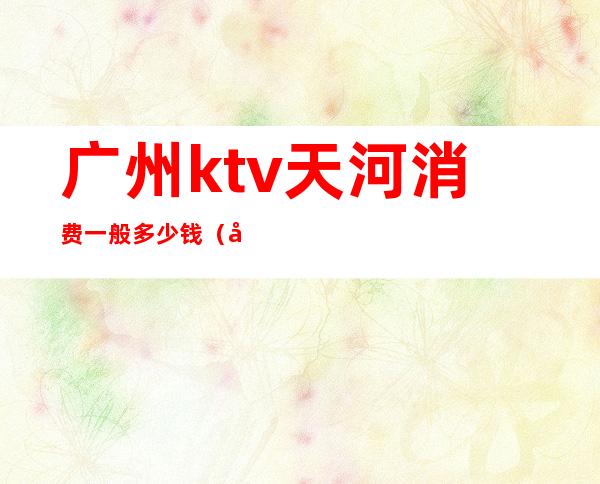 广州ktv天河消费一般多少钱（广州ktv价格一般多少钱）