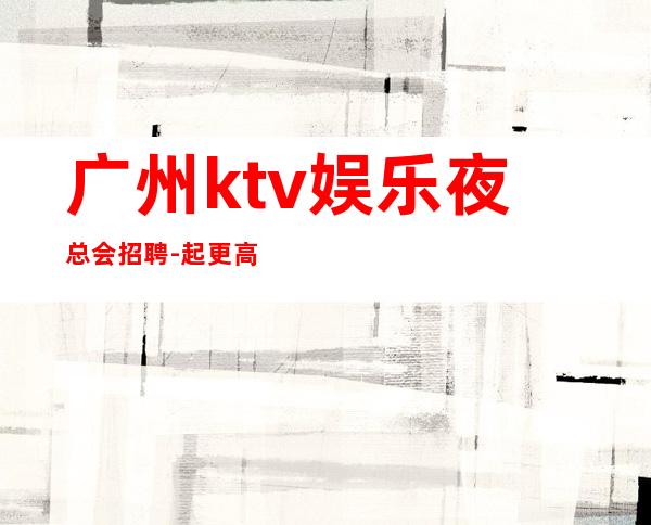 广州ktv娱乐夜总会招聘-起更高场