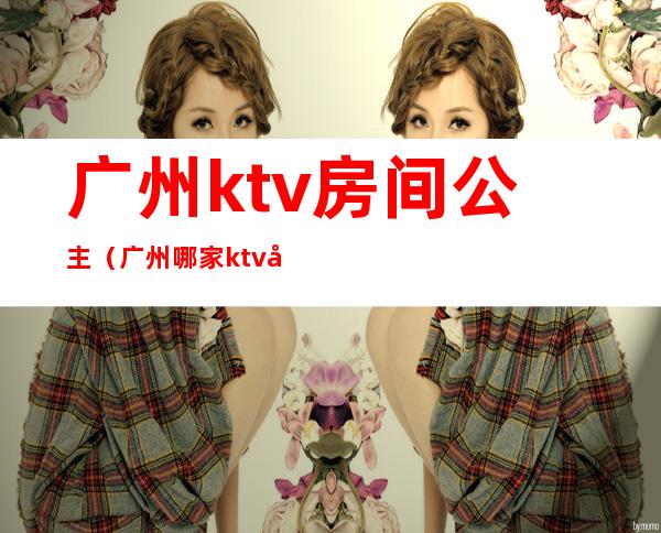 广州ktv房间公主（广州哪家ktv公主可以带出去）