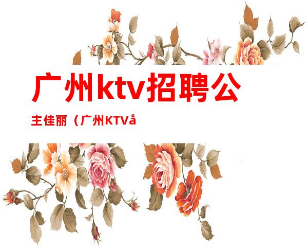 广州ktv招聘公主佳丽（广州KTV公主招聘）