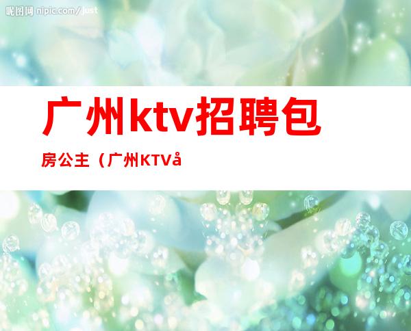 广州ktv招聘包房公主（广州KTV公主招聘启事）