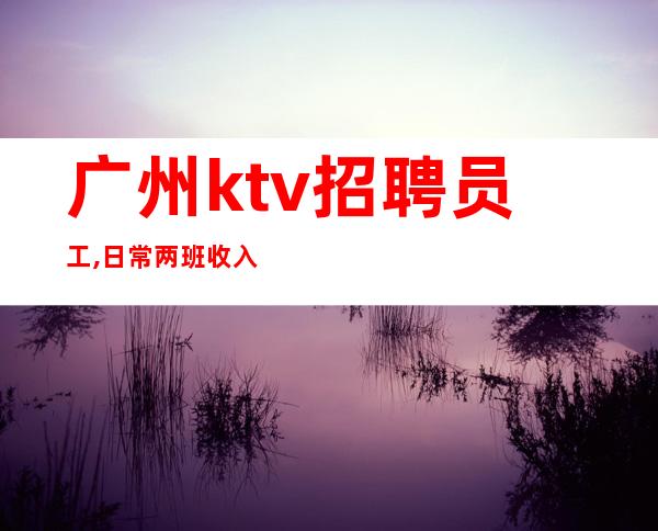 广州ktv招聘员工,日常两班收入10-