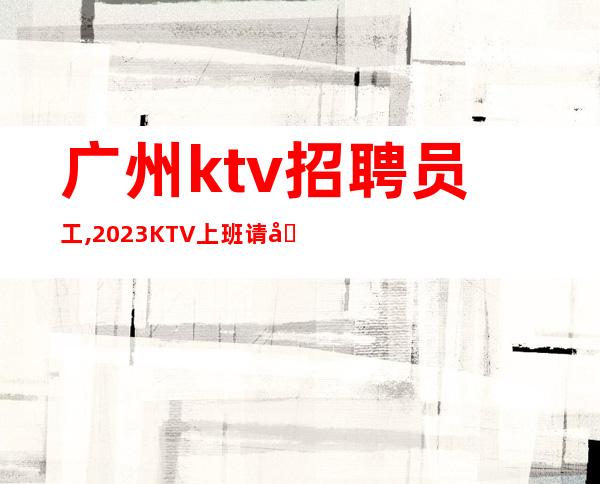 广州ktv招聘员工,2023KTV上班请加入我们