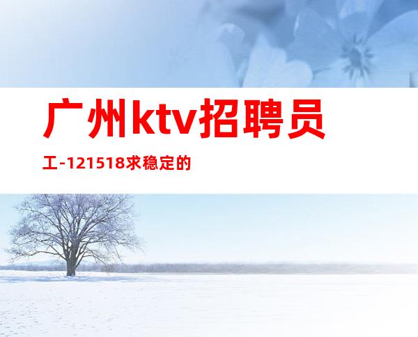 广州ktv招聘员工-12/15/18求稳定的来