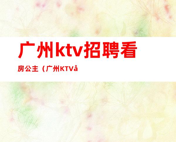 广州ktv招聘看房公主（广州KTV包厢公主招聘）