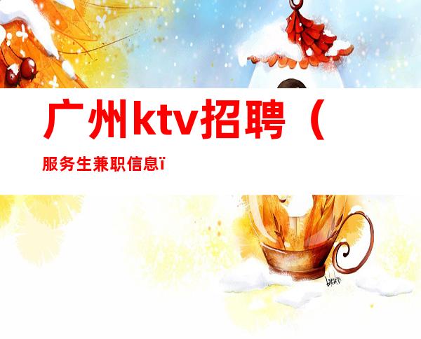 广州ktv招聘（服务生兼职信息）竞争力小ktv直招给你赚攻略