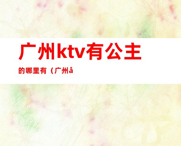 广州ktv有公主的哪里有（广州哪家ktv公主可以带出去）