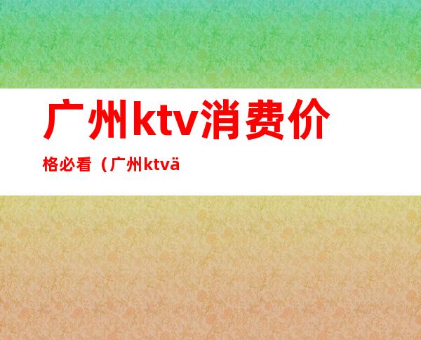 广州ktv消费价格必看（广州ktv价格一般多少钱）