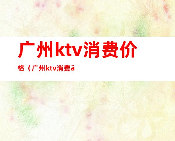 广州ktv消费价格（广州ktv消费价格）