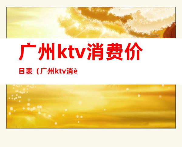 广州ktv消费价目表（广州ktv消费价目表）