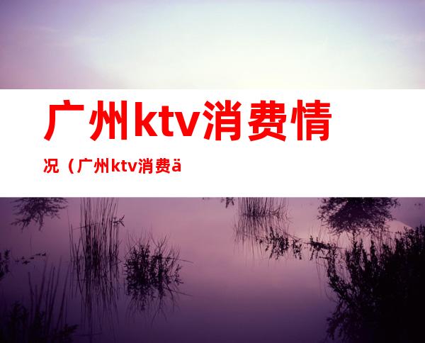 广州ktv消费情况（广州ktv消费一般多少钱）