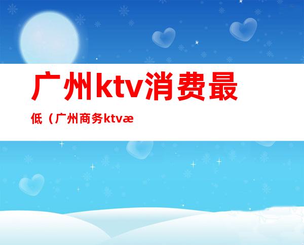 广州ktv消费最低（广州商务ktv消费大概是多少）