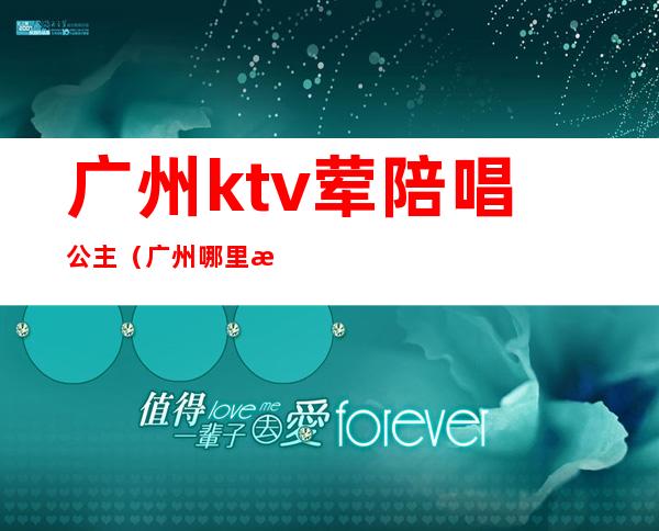 广州ktv荤陪唱公主（广州哪里有ktv有公主叫的）