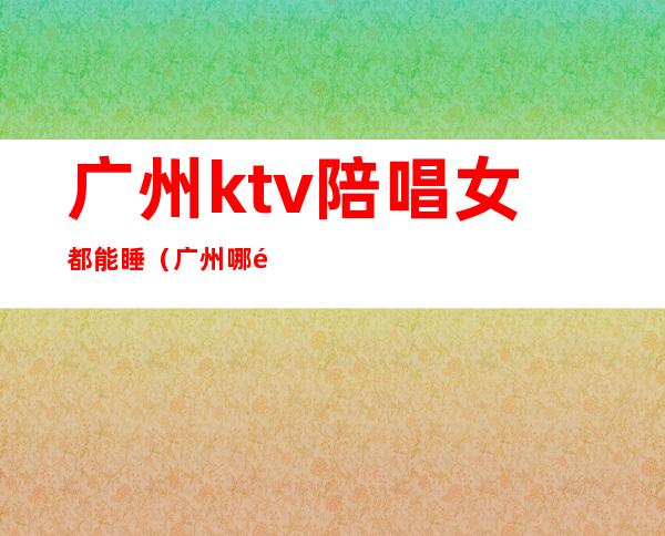 广州ktv陪唱女都能睡（广州哪里的ktv有陪酒）