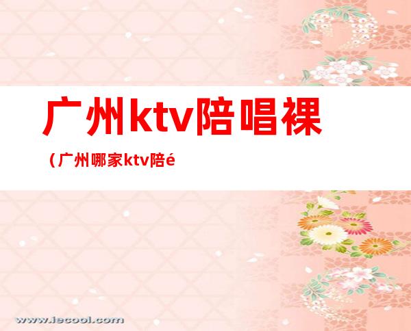 广州ktv陪唱裸（广州哪家ktv陪酒比较好）