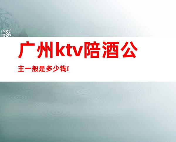 广州ktv陪酒公主一般是多少钱（）