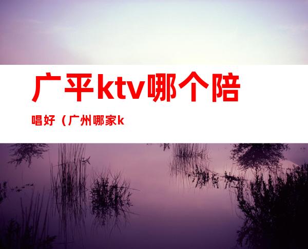 广平ktv哪个陪唱好（广州哪家ktv有陪唱的）