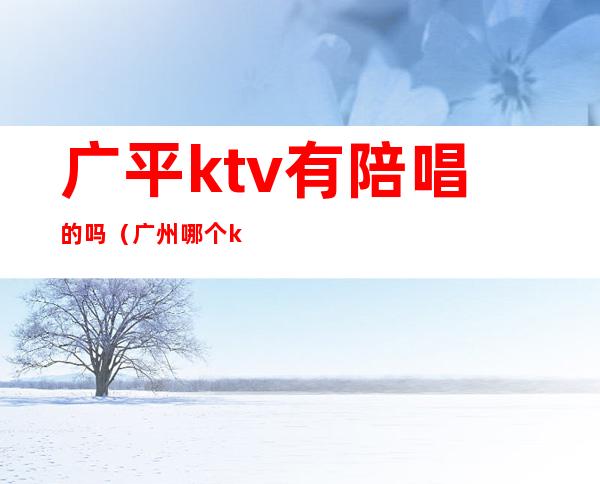 广平ktv有陪唱的吗（广州哪个ktv有陪唱）