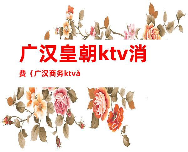 广汉皇朝ktv消费（广汉商务ktv哪家好耍）