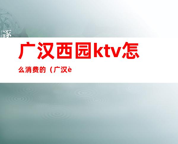 广汉西园ktv怎么消费的（广汉西园ktv如何玩）