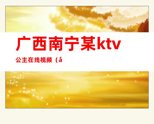 广西南宁某ktv公主在线视频（南宁哪些ktv有包厢公主）