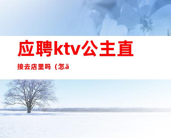 应聘ktv公主直接去店里吗（怎么去ktv应聘公主）