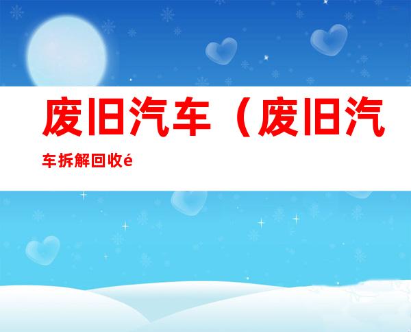 废旧汽车（废旧汽车拆解回收项目可行性研究报告）