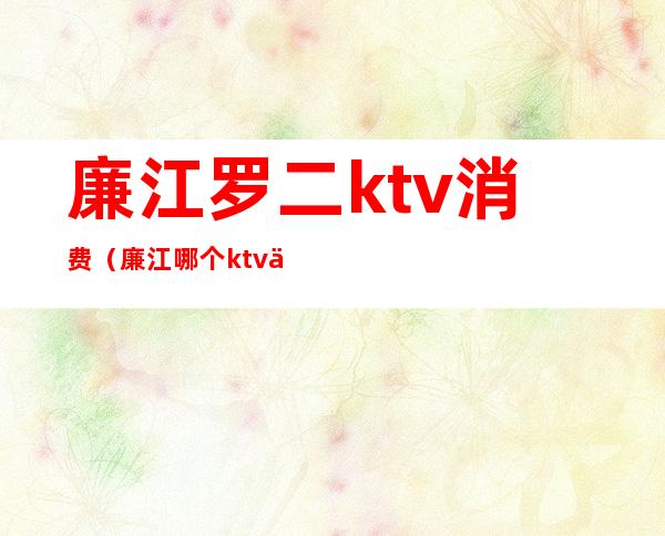 廉江罗二ktv消费（廉江哪个ktv便宜又好）