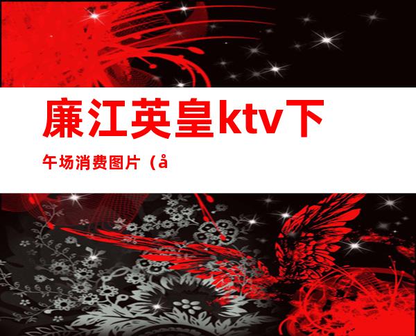 廉江英皇ktv下午场消费图片（廉江君耀ktv价格）