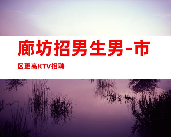 廊坊招男生男.-市区更高KTV招聘-努力尝试就有结果