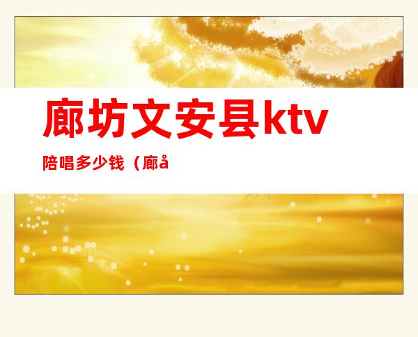 廊坊文安县ktv陪唱多少钱（廊坊陪唱多少钱一位ktv）