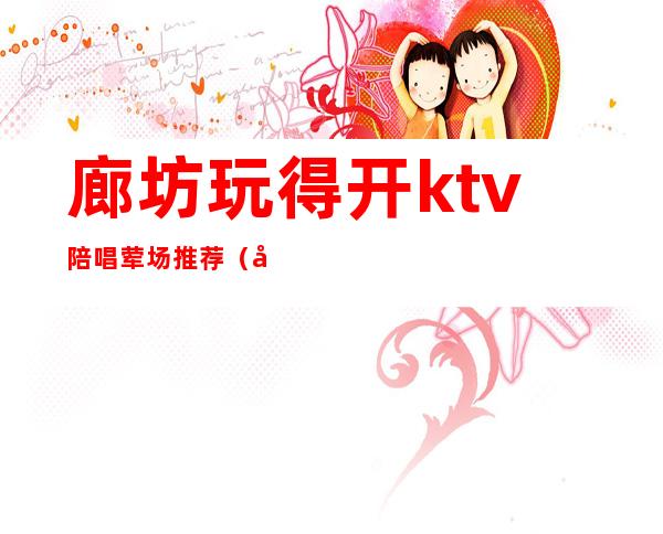 廊坊玩得开ktv陪唱荤场推荐（廊坊哪个ktv有陪酒）