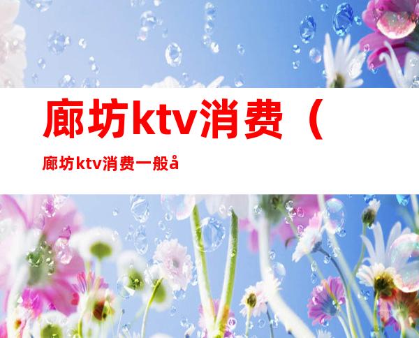 廊坊ktv消费（廊坊ktv消费一般多少）