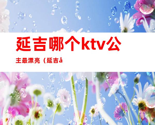 延吉哪个ktv公主最漂亮（延吉市最好的歌厅）